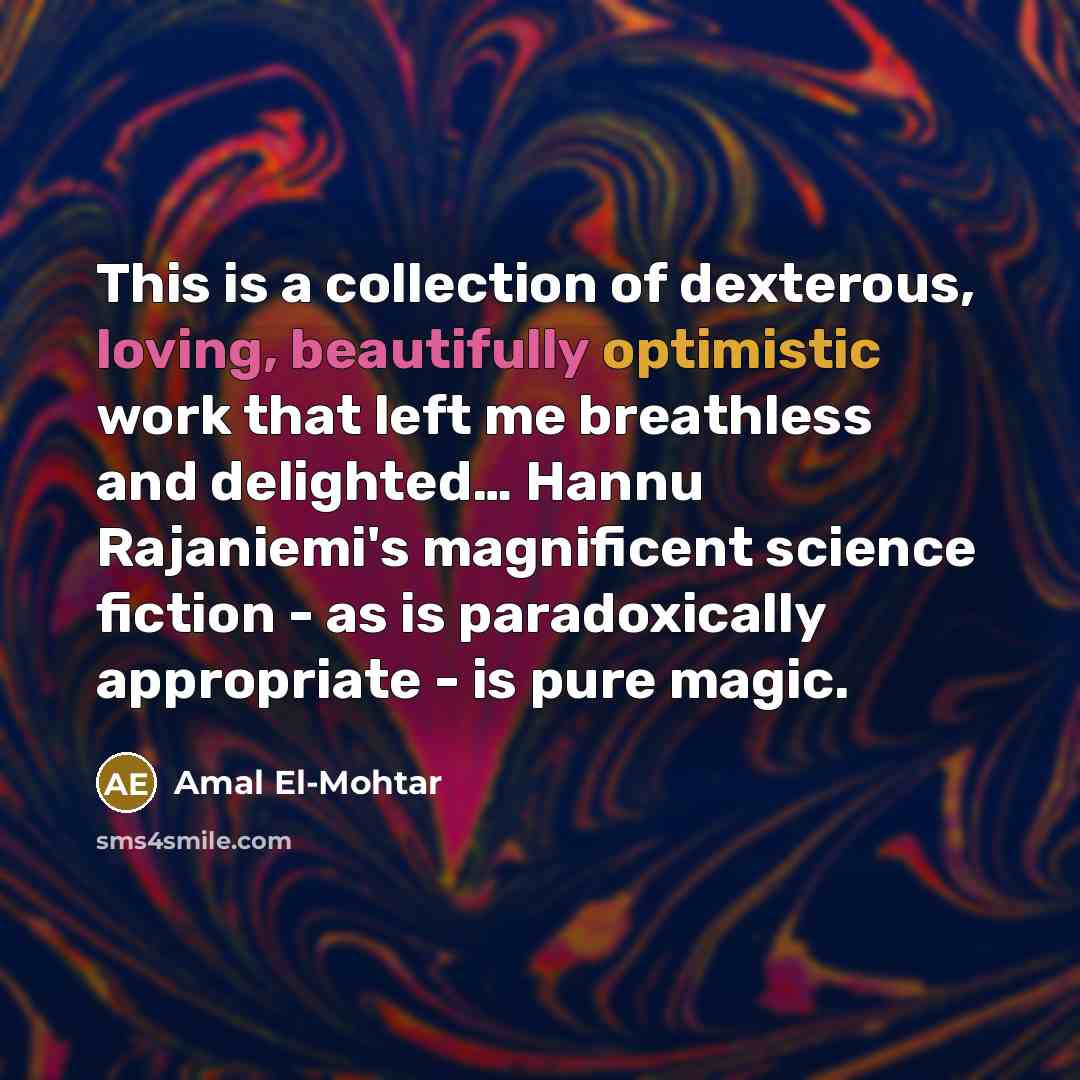 “This is a collection of dexterous, loving, beautifully optimistic work that left me breathless and delighted… Hannu Rajaniemi's magnificent science fiction - as is paradoxically appropriate - is pure magic.” quote by Amal El-Mohtar