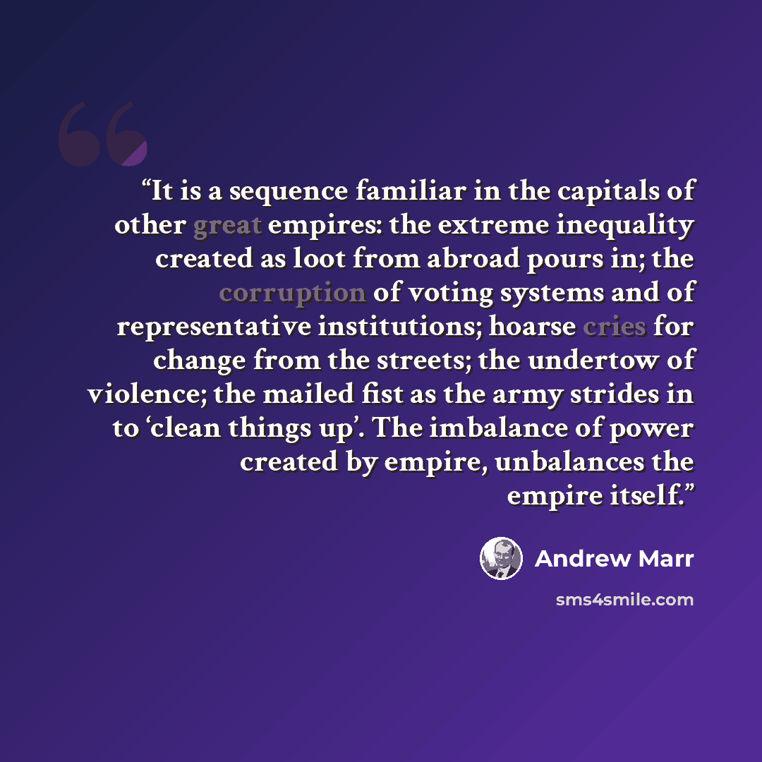 “It is a sequence familiar in the capitals of other great empires: the extreme inequality created as loot from abroad pours in; the corruption of voting systems and of representative institutions; hoarse cries for change from the streets; the undertow of violence; the mailed fist as the army…” quote by Andrew Marr