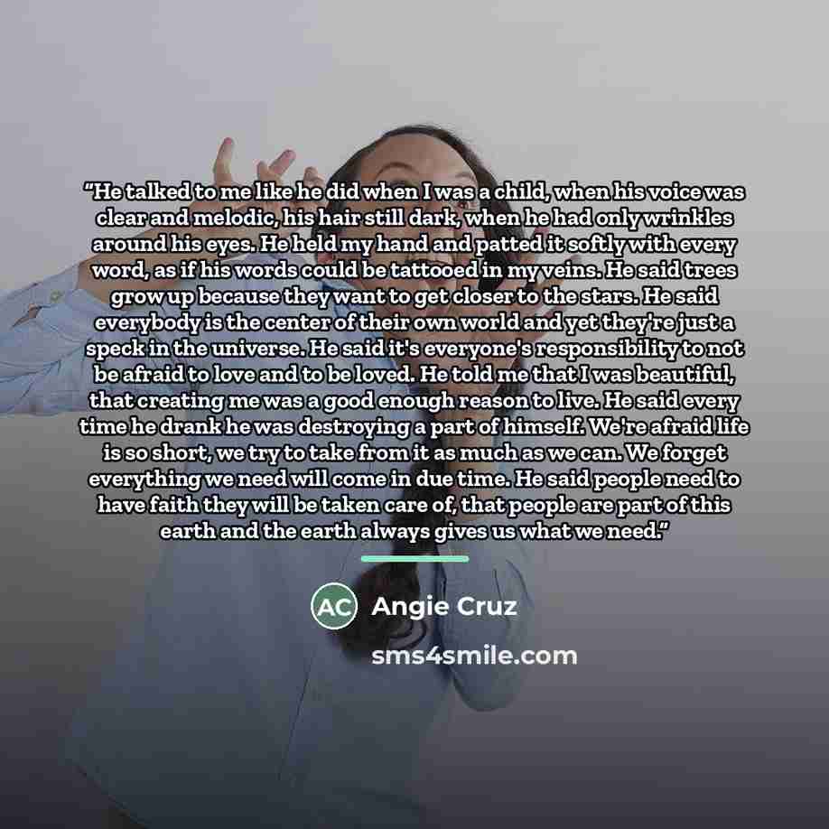 “He talked to me like he did when I was a child, when his voice was clear and melodic, his hair still dark, when he had only wrinkles around his eyes. He held my hand and patted it softly with every word, as if his words could be tattooed in my veins. He said trees grow up because they want to get…” quote by Angie Cruz