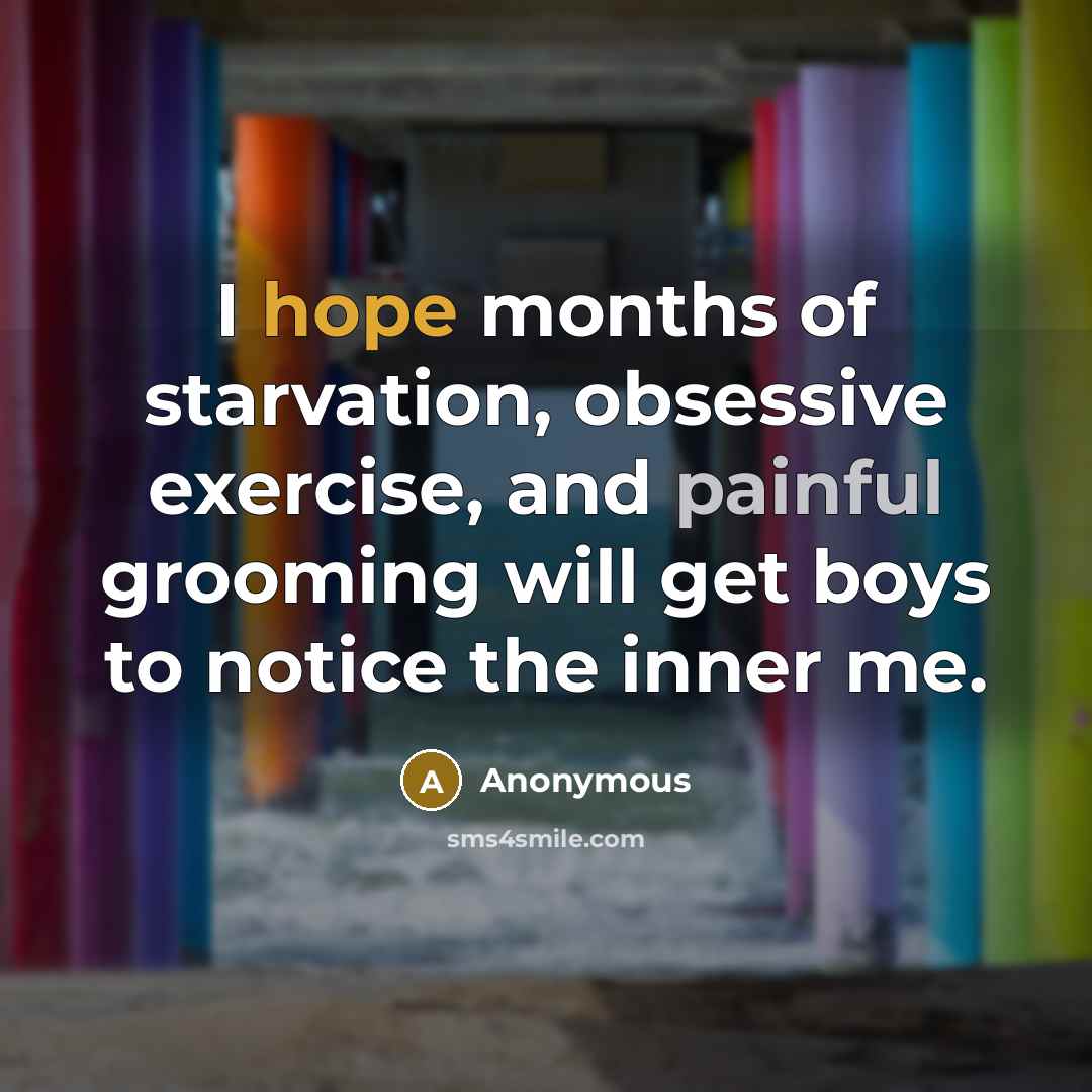 “I hope months of starvation, obsessive exercise, and painful grooming will get boys to notice the inner me.” quote by Anonymous