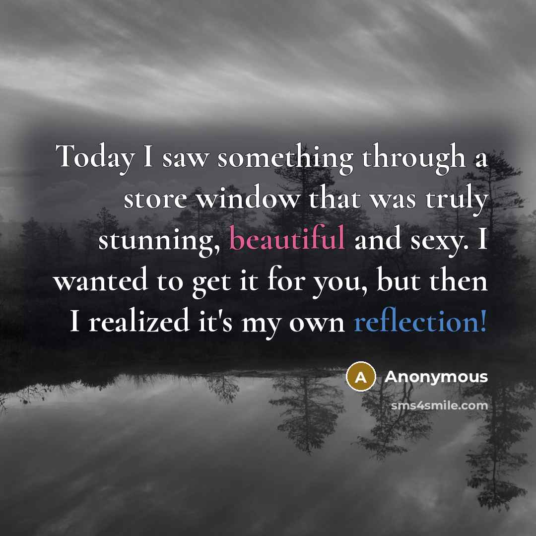 “Today I saw something through a store window that was truly stunning, beautiful and sexy. I wanted to get it for you, but then I realized it's my own reflection!” quote by Anonymous