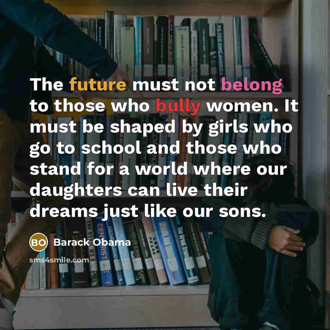 “The future must not belong to those who bully women. It must be shaped by girls who go to school and those who stand for a world where our daughters can live their dreams just like our sons.” quote by Barack Obama