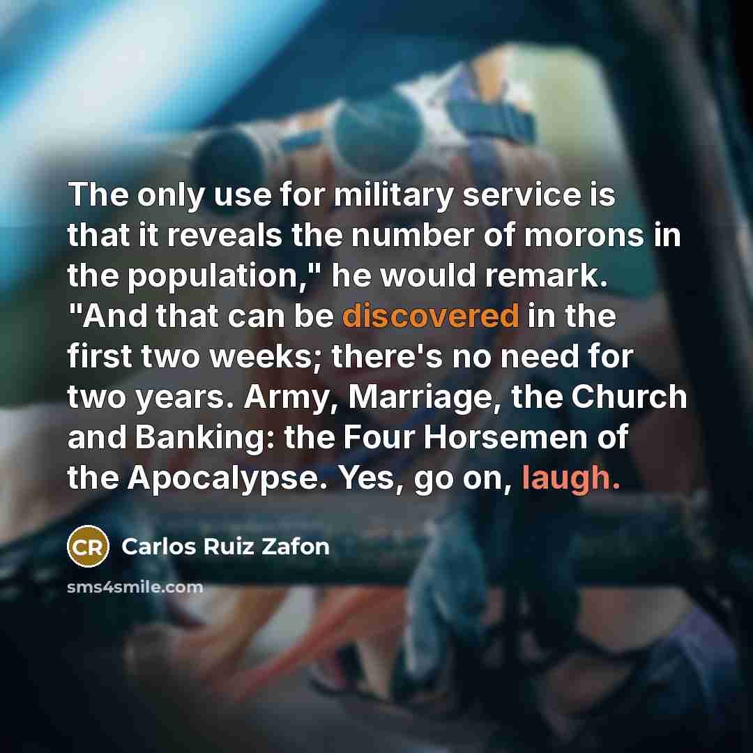 “The only use for military service is that it reveals the number of morons in the population," he would remark. "And that can be discovered in the first two weeks; there's no need for two years. Army, Marriage, the Church and Banking: the Four Horsemen of the Apocalypse. Yes, go on, laugh.” quote by Carlos Ruiz Zafon