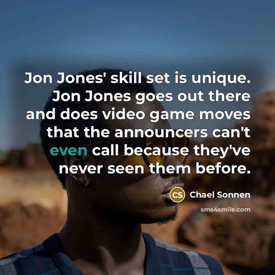 “Jon Jones' skill set is unique. Jon Jones goes out there and does video game moves that the announcers can't even call because they've never seen them before.” quote by Chael Sonnen
