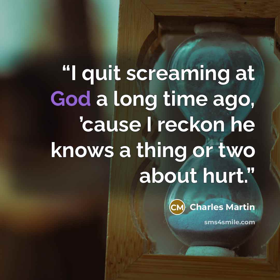 “I quit screaming at God a long time ago, ’cause I reckon he knows a thing or two about hurt.” quote by Charles Martin