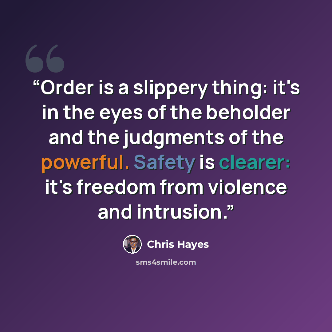 “Order is a slippery thing: it's in the eyes of the beholder and the judgments of the powerful. Safety is clearer: it's freedom from violence and intrusion.” quote by Chris Hayes