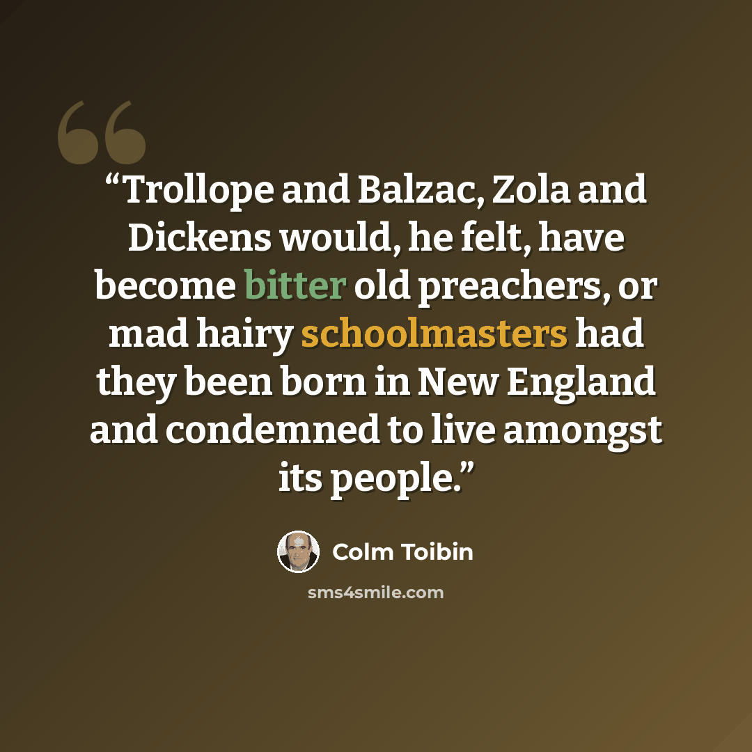 “Trollope and Balzac, Zola and Dickens would, he felt, have become bitter old preachers, or mad hairy schoolmasters had they been born in New England and condemned to live amongst its people.” quote by Colm Tóibín