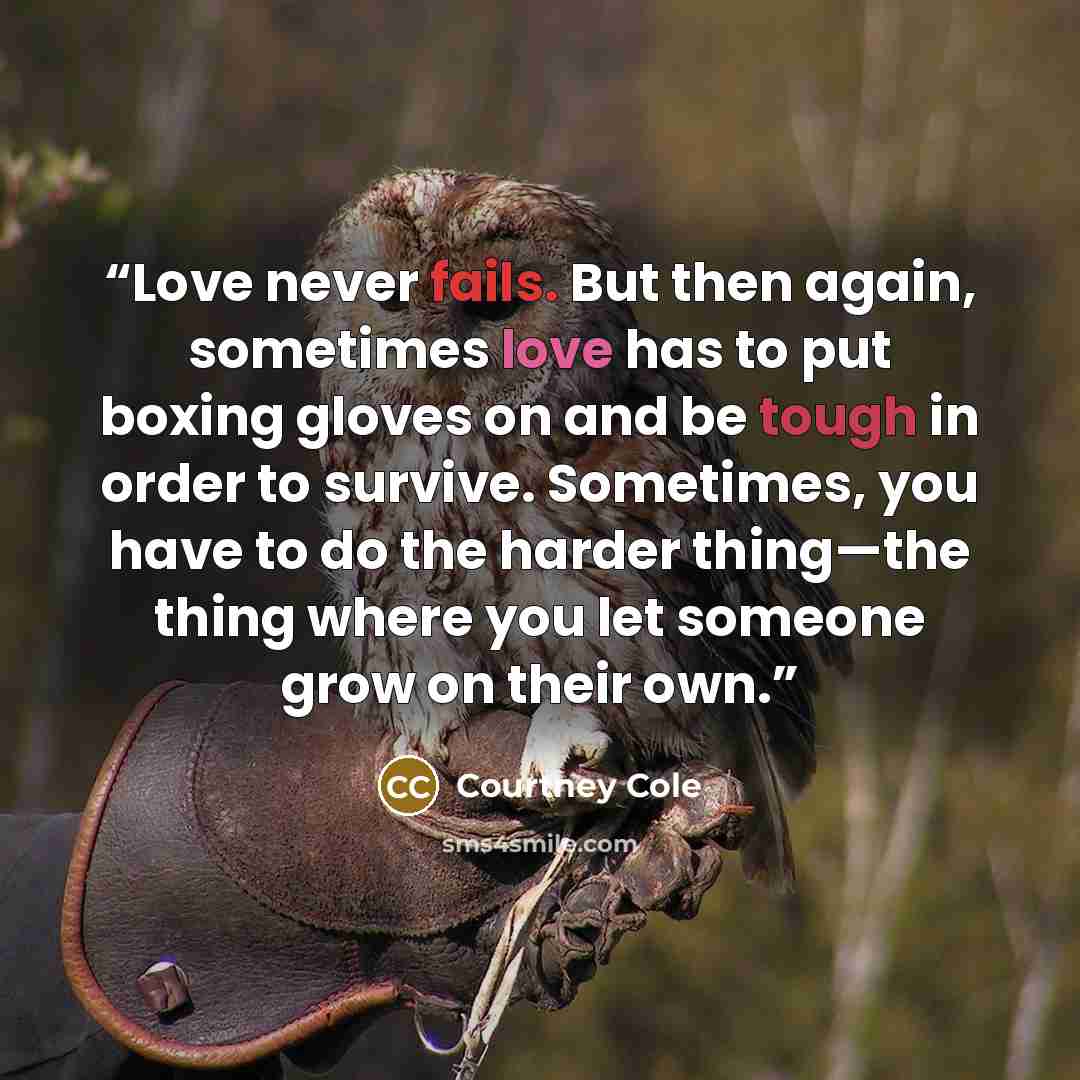 “Love never fails. But then again, sometimes love has to put boxing gloves on and be tough in order to survive. Sometimes, you have to do the harder thing—the thing where you let someone grow on their own.” quote by Courtney Cole