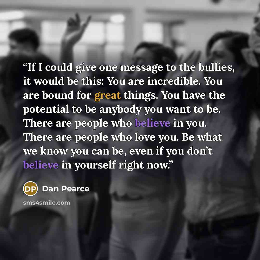 “If I could give one message to the bullies, it would be this: You are incredible. You are bound for great things. You have the potential to be anybody you want to be. There are people who believe in you. There are people who love you. Be what we know you can be, even if you don’t believe in…” quote by Dan Pearce