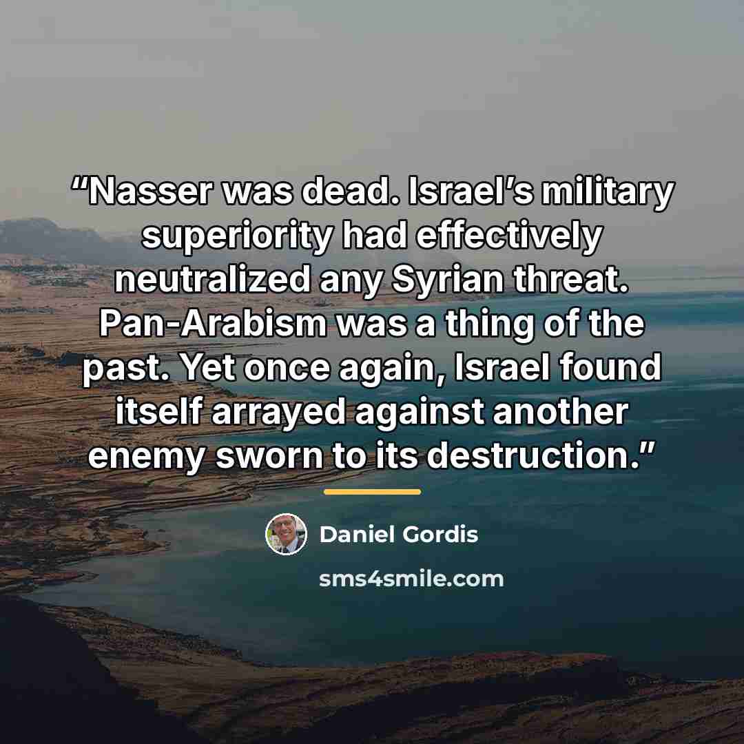 “Nasser was dead. Israel’s military superiority had effectively neutralized any Syrian threat. Pan-Arabism was a thing of the past. Yet once again, Israel found itself arrayed against another enemy sworn to its destruction.” quote by Daniel Gordis