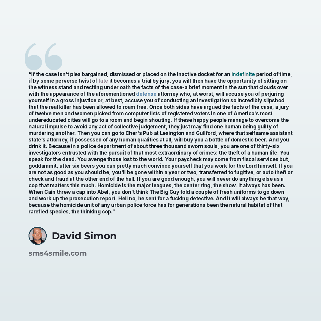 “If the case isn't plea bargained, dismissed or placed on the inactive docket for an indefinite period of time, if by some perverse twist of fate it becomes a trial by jury, you will then have the opportunity of sitting on the witness stand and reciting under oath the facts of the case-a brief…” quote by David Simon