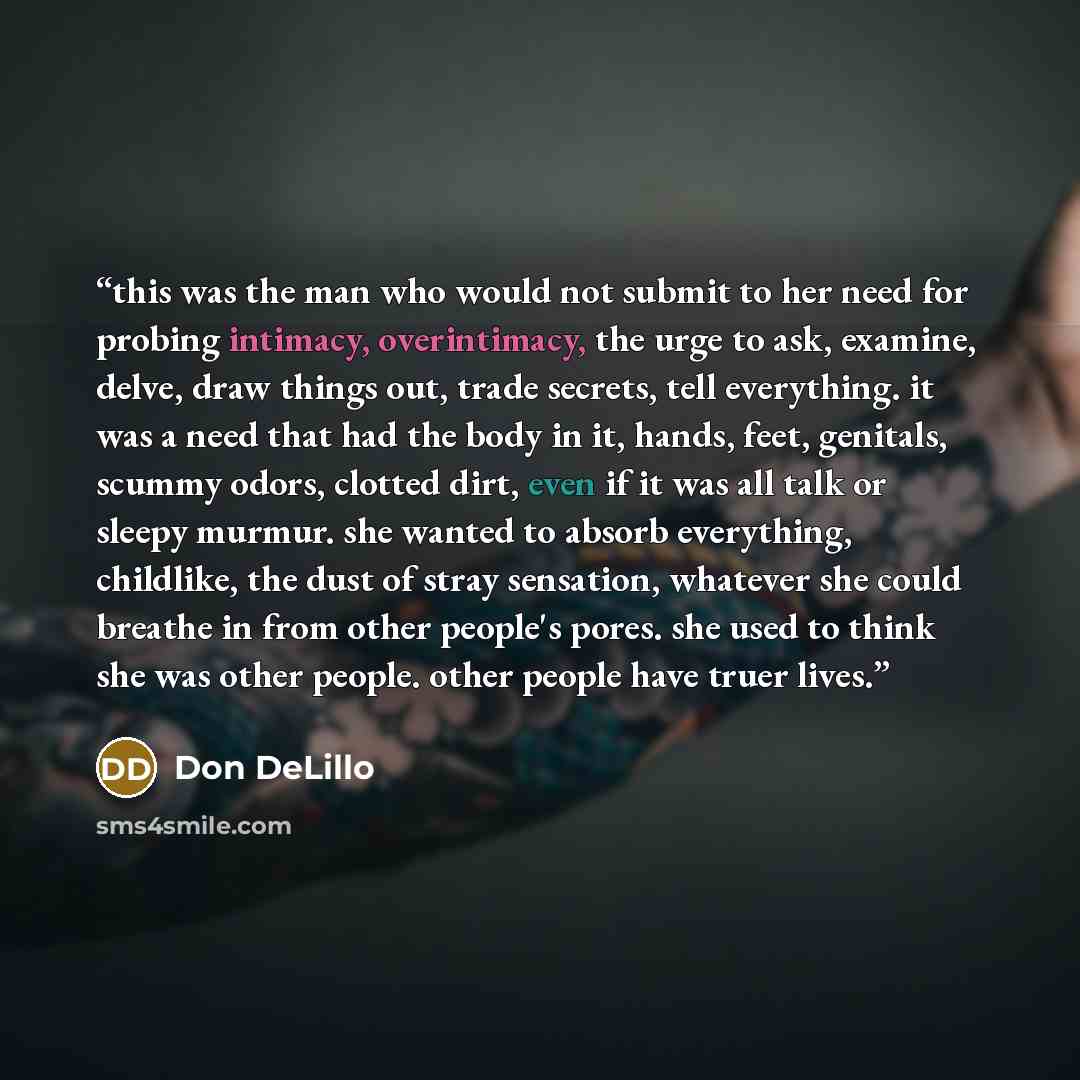 “this was the man who would not submit to her need for probing intimacy, overintimacy, the urge to ask, examine, delve, draw things out, trade secrets, tell everything. it was a need that had the body in it, hands, feet, genitals, scummy odors, clotted dirt, even if it was all talk or sleepy…” quote by Don DeLillo