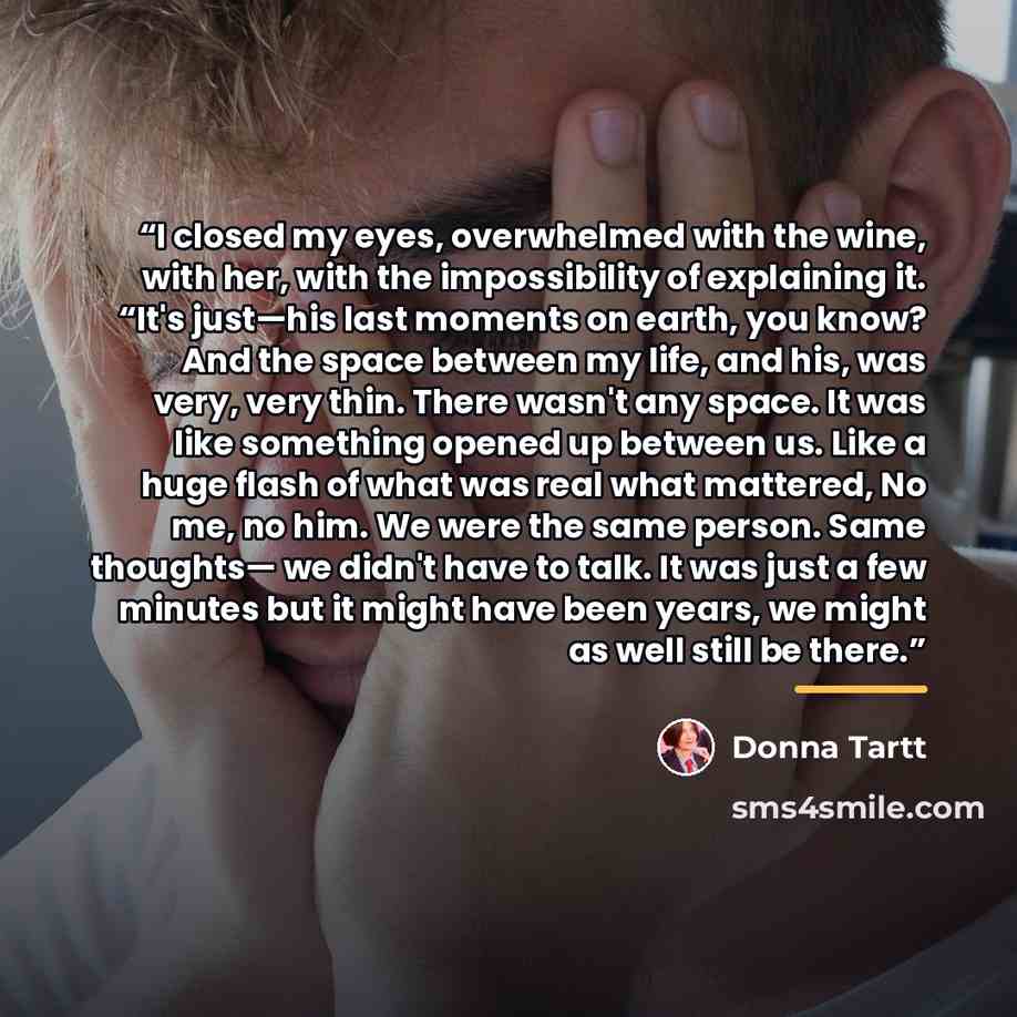 “I closed my eyes, overwhelmed with the wine, with her, with the impossibility of explaining it. “It's just—his last moments on earth, you know? And the space between my life, and his, was very, very thin. There wasn't any space. It was like something opened up between us. Like a huge flash of what…” quote by Donna Tartt