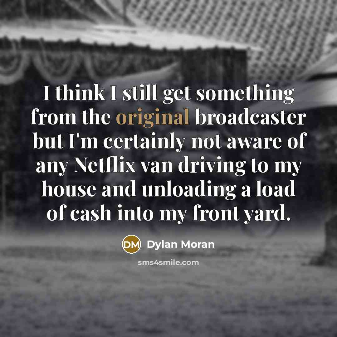 “I think I still get something from the original broadcaster but I'm certainly not aware of any Netflix van driving to my house and unloading a load of cash into my front yard.” quote by Dylan Moran