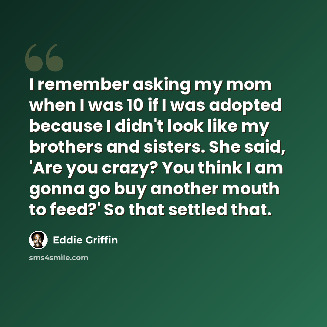“I remember asking my mom when I was 10 if I was adopted because I didn't look like my brothers and sisters. She said, 'Are you crazy? You think I am gonna go buy another mouth to feed?' So that settled that.” quote by Eddie Griffin