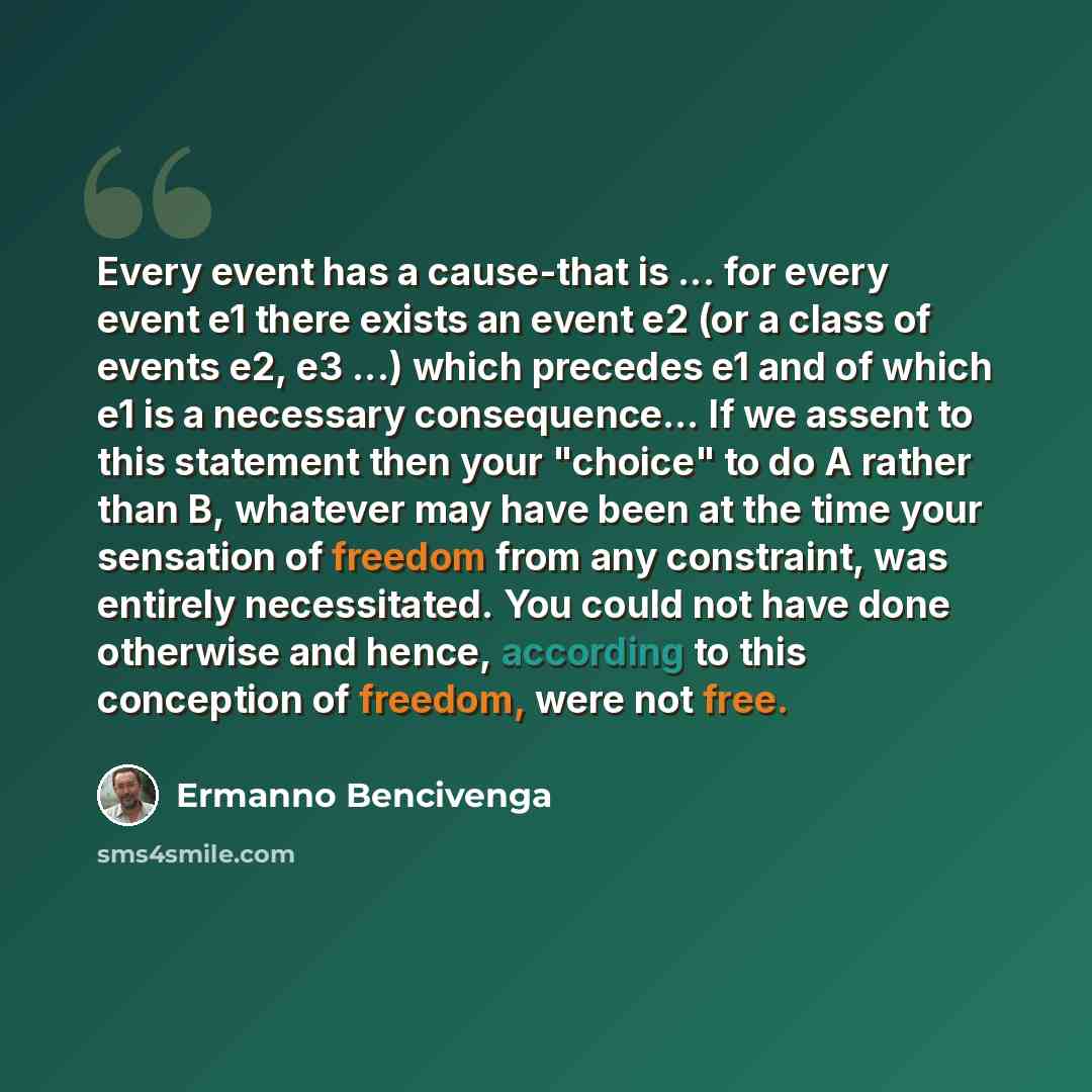 “Every event has a cause-that is ... for every event e1 there exists an event e2 (or a class of events e2, e3 ...) which precedes e1 and of which e1 is a necessary consequence… If we assent to this statement then your "choice" to do A rather than B, whatever may have been at the time your sensation…” quote by Ermanno Bencivenga