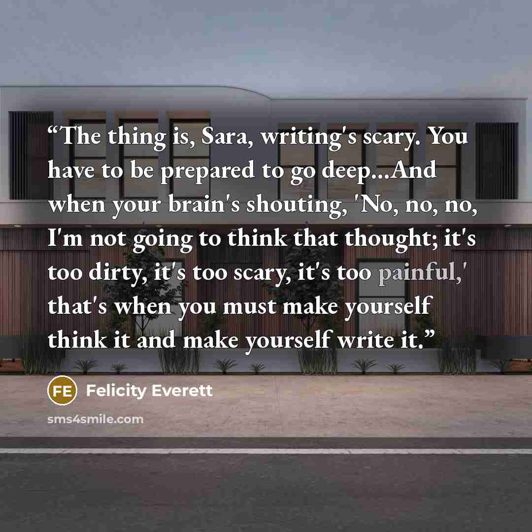“The thing is, Sara, writing's scary. You have to be prepared to go deep…And when your brain's shouting, 'No, no, no, I'm not going to think that thought; it's too dirty, it's too scary, it's too painful,' that's when you must make yourself think it and make yourself write it.” quote by Felicity Everett