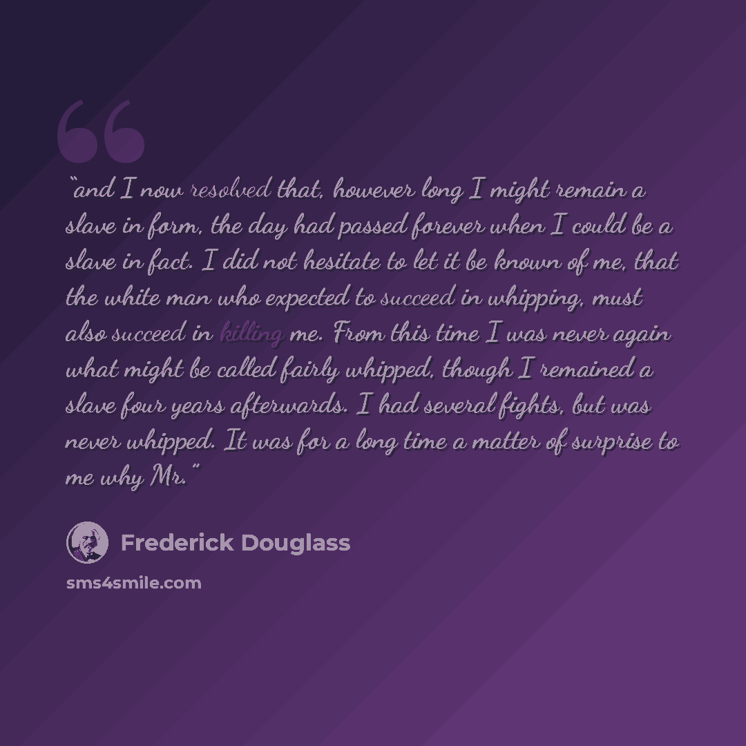 “and I now resolved that, however long I might remain a slave in form, the day had passed forever when I could be a slave in fact. I did not hesitate to let it be known of me, that the white man who expected to succeed in whipping, must also succeed in killing me. From this time I was never again…” quote by Frederick Douglass