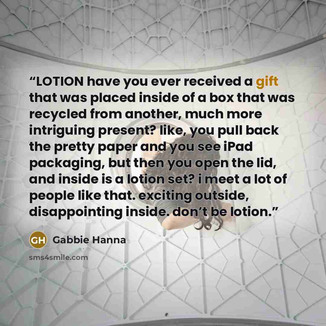 “LOTION have you ever received a gift that was placed inside of a box that was recycled from another, much more intriguing present? like, you pull back the pretty paper and you see iPad packaging, but then you open the lid, and inside is a lotion set? i meet a lot of people like that. exciting…” quote by Gabbie Hanna
