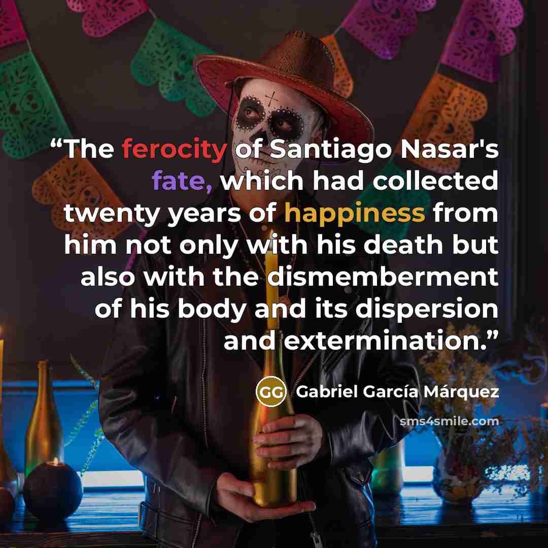 “The ferocity of Santiago Nasar's fate, which had collected twenty years of happiness from him not only with his death but also with the dismemberment of his body and its dispersion and extermination.” quote by Gabriel García Márquez