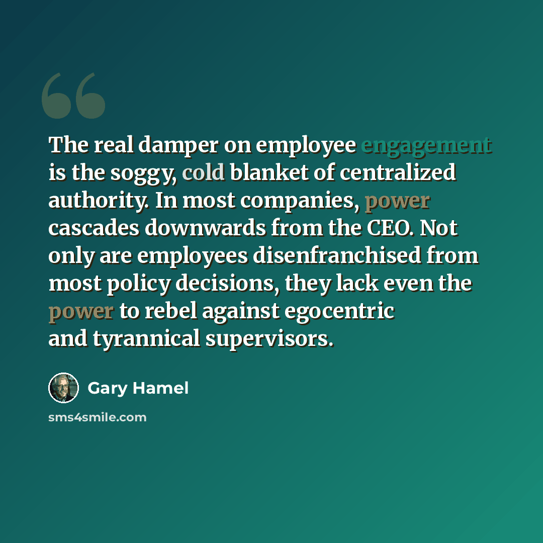 “The real damper on employee engagement is the soggy, cold blanket of centralized authority. In most companies, power cascades downwards from the CEO. Not only are employees disenfranchised from most policy decisions, they lack even the power to rebel against egocentric and tyrannical supervisors.” quote by Gary Hamel