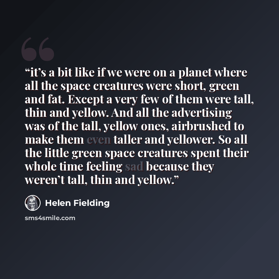 “it’s a bit like if we were on a planet where all the space creatures were short, green and fat. Except a very few of them were tall, thin and yellow. And all the advertising was of the tall, yellow ones, airbrushed to make them even taller and yellower. So all the little green space creatures…” quote by Helen Fielding