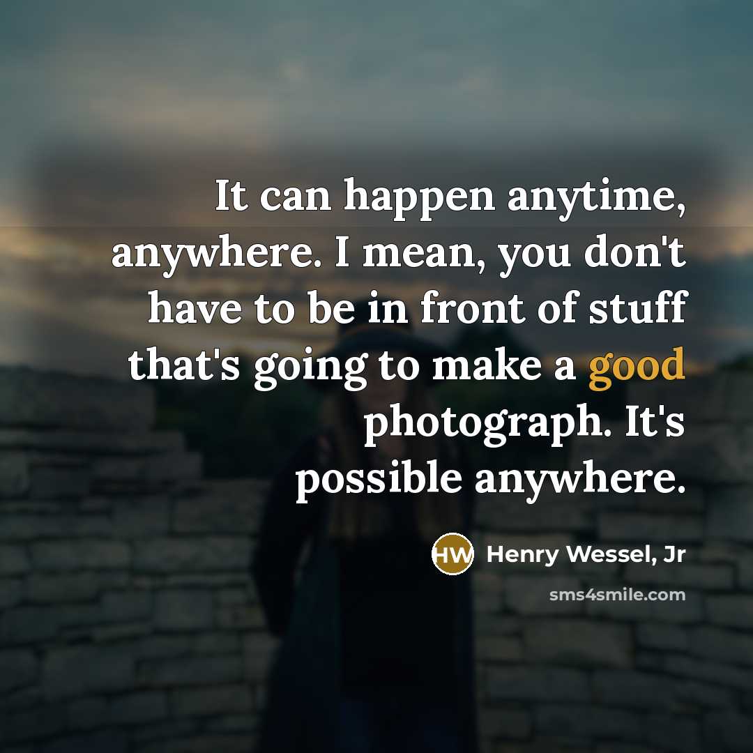 “It can happen anytime, anywhere. I mean, you don't have to be in front of stuff that's going to make a good photograph. It's possible anywhere.” quote by Henry Wessel, Jr