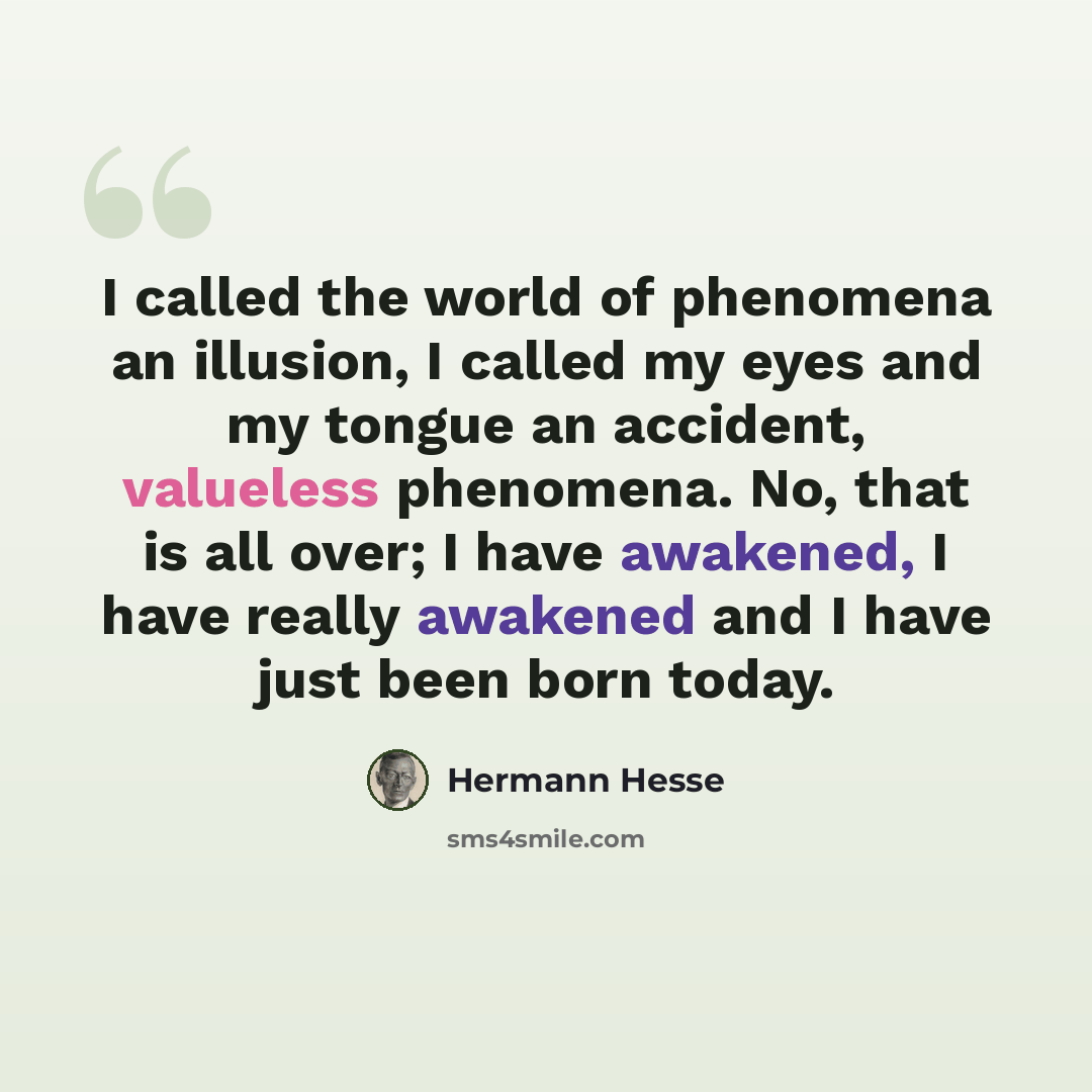 “I called the world of phenomena an illusion, I called my eyes and my tongue an accident, valueless phenomena. No, that is all over; I have awakened, I have really awakened and I have just been born today.” quote by Hermann Hesse