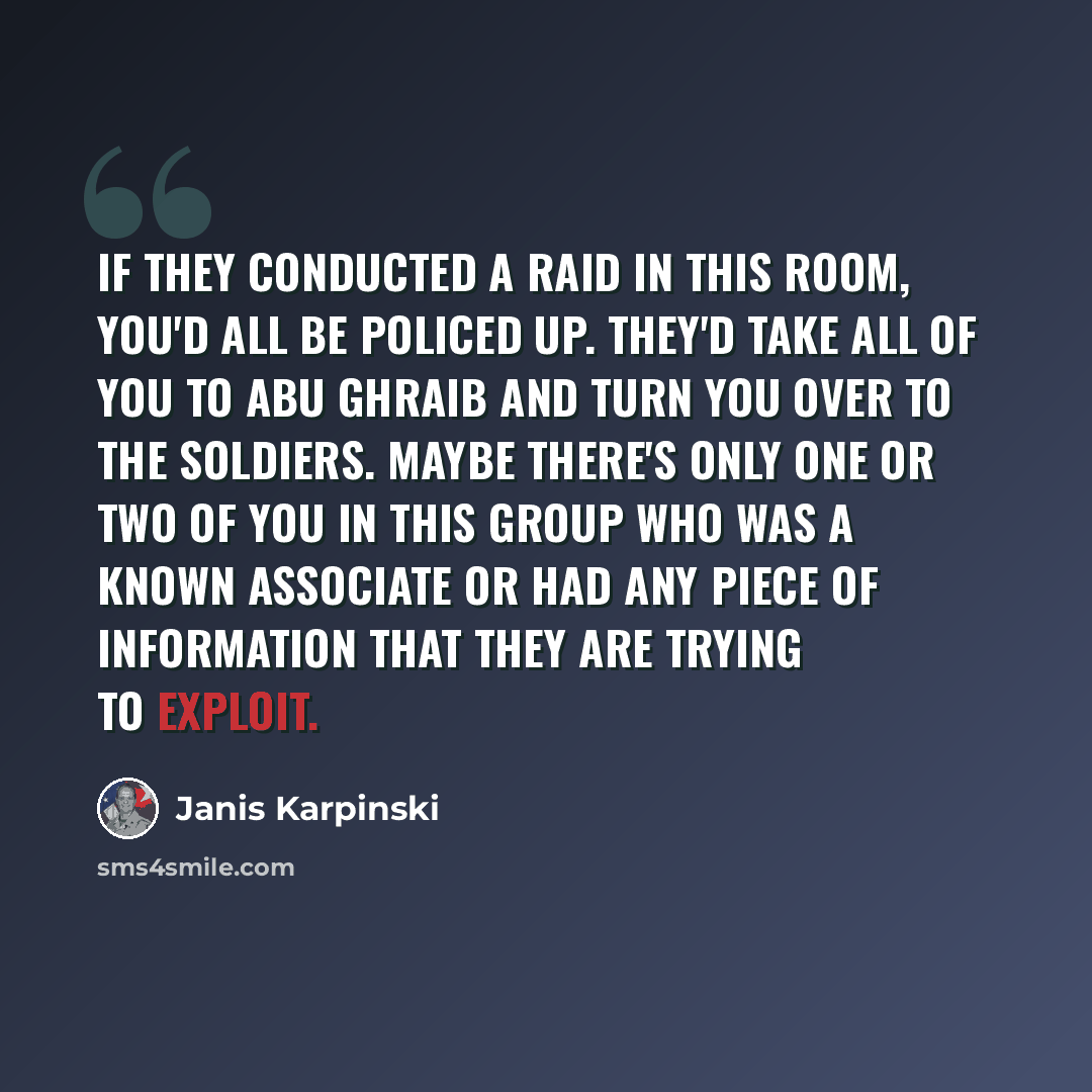 “If they conducted a raid in this room, you'd all be policed up. They'd take all of you to Abu Ghraib and turn you over to the soldiers. Maybe there's only one or two of you in this group who was a known associate or had any piece of information that they are trying to exploit.” quote by Janis Karpinski