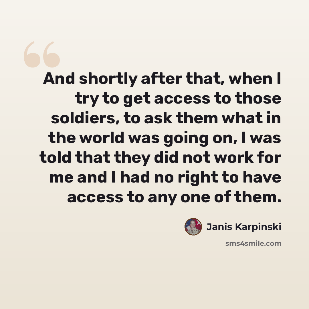 “And shortly after that, when I try to get access to those soldiers, to ask them what in the world was going on, I was told that they did not work for me and I had no right to have access to any one of them.” quote by Janis Karpinski