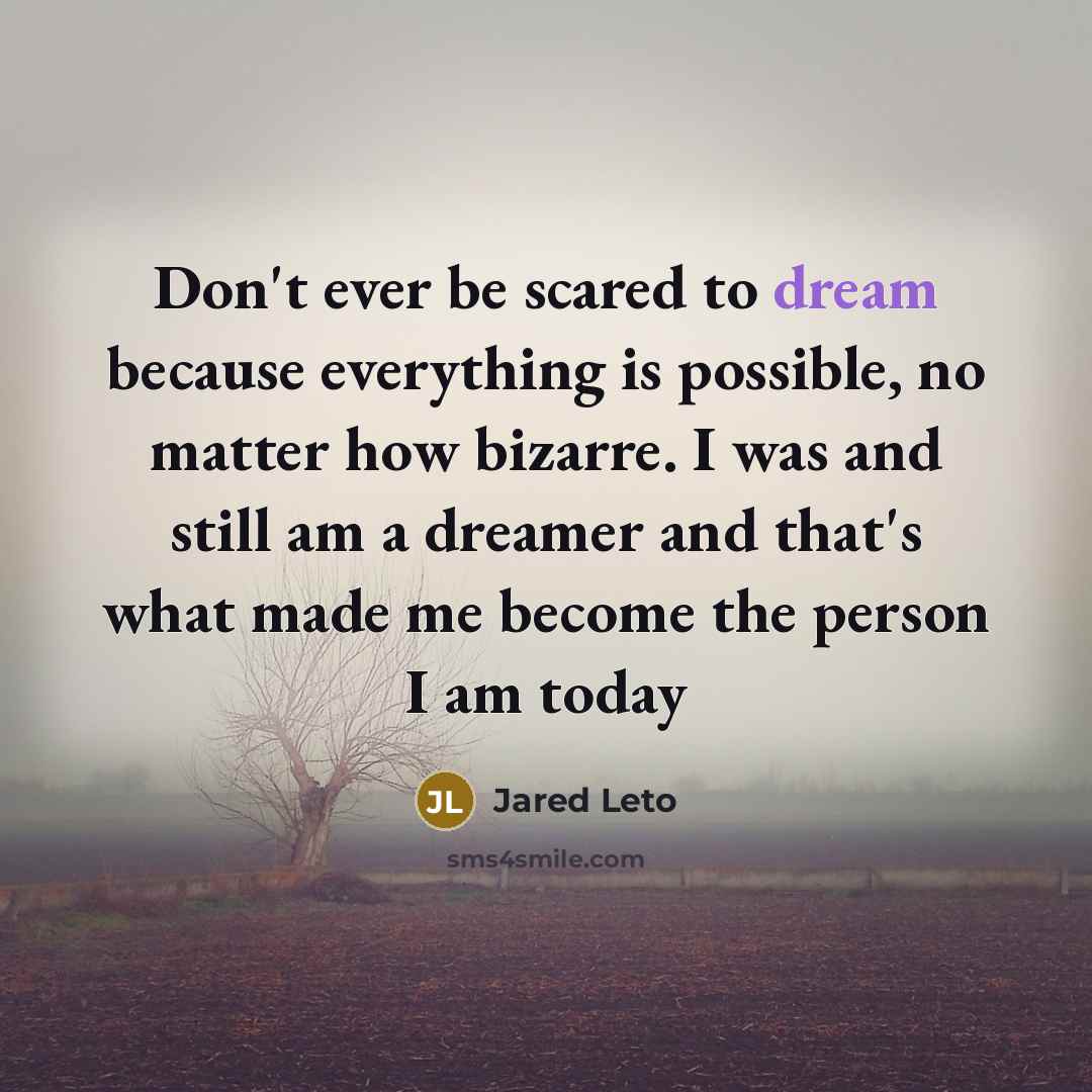 “Don't ever be scared to dream because everything is possible, no matter how bizarre. I was and still am a dreamer and that's what made me become the person I am today” quote by Jared Leto