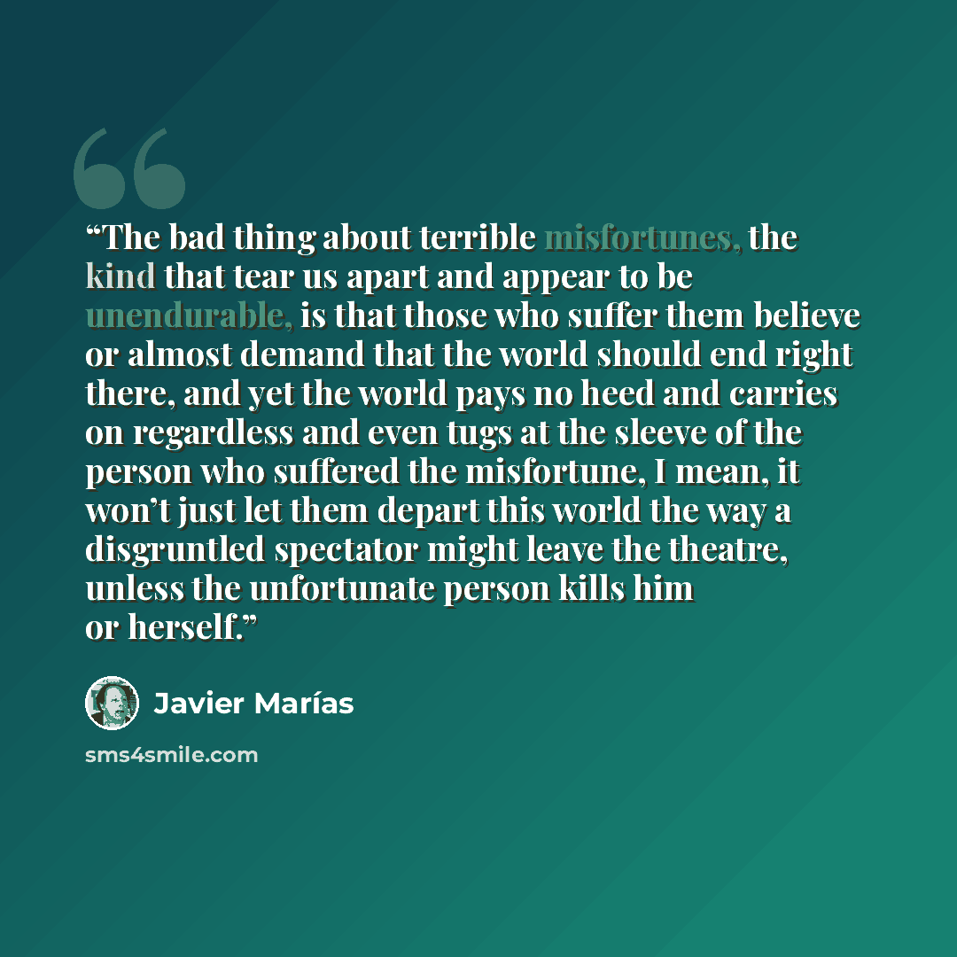 “The bad thing about terrible misfortunes, the kind that tear us apart and appear to be unendurable, is that those who suffer them believe or almost demand that the world should end right there, and yet the world pays no heed and carries on regardless and even tugs at the sleeve of the person who…” quote by Javier Marías