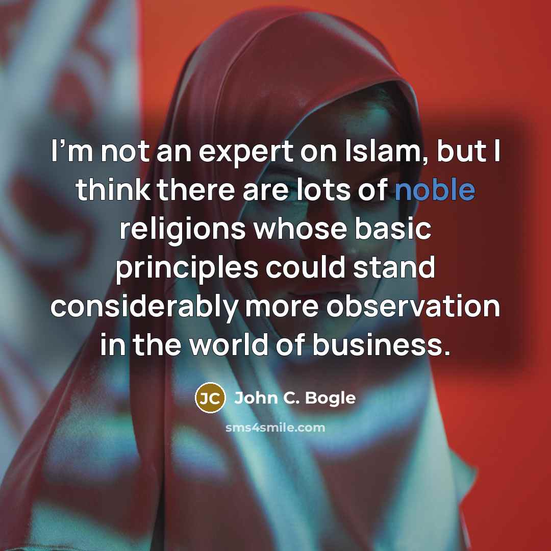 “I'm not an expert on Islam, but I think there are lots of noble religions whose basic principles could stand considerably more observation in the world of business.” quote by John C. Bogle