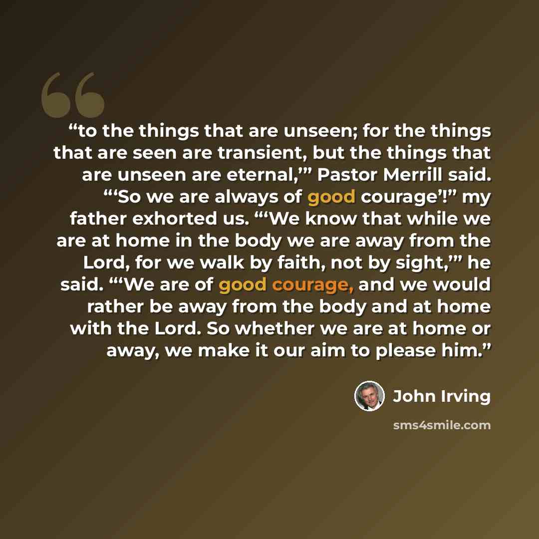 “to the things that are unseen; for the things that are seen are transient, but the things that are unseen are eternal,’” Pastor Merrill said. “‘So we are always of good courage’!” my father exhorted us. “‘We know that while we are at home in the body we are away from the Lord, for we walk by…” quote by John Irving