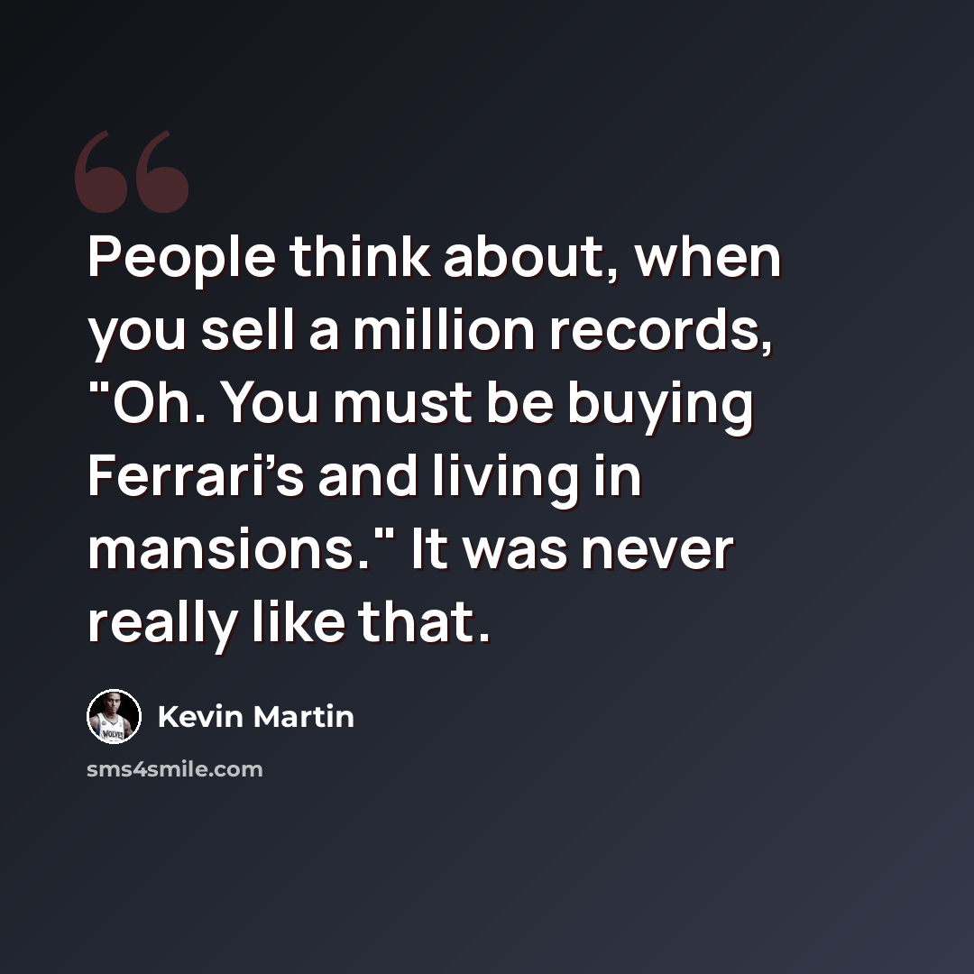 “People think about, when you sell a million records, "Oh. You must be buying Ferrari's and living in mansions." It was never really like that.” quote by Kevin Martin