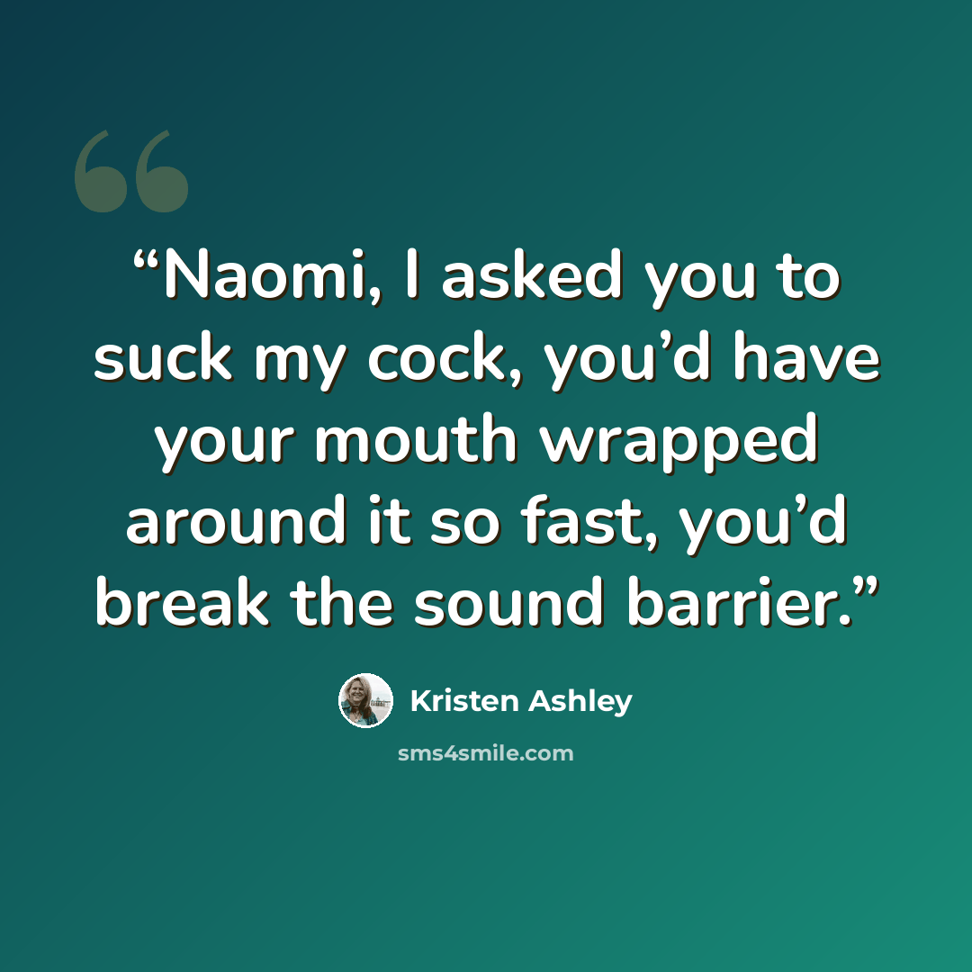 “Naomi, I asked you to suck my cock, you’d have your mouth wrapped around it so fast, you’d break the sound barrier.” quote by Kristen Ashley