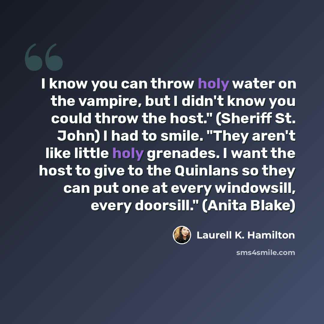 “I know you can throw holy water on the vampire, but I didn't know you could throw the host." (Sheriff St. John) I had to smile. "They aren't like little holy grenades. I want the host to give to the Quinlans so they can put one at every windowsill, every doorsill." (Anita Blake)” quote by Laurell K. Hamilton