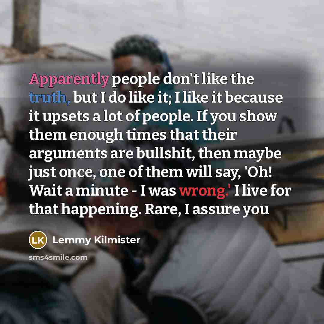 “Apparently people don't like the truth, but I do like it; I like it because it upsets a lot of people. If you show them enough times that their arguments are bullshit, then maybe just once, one of them will say, 'Oh! Wait a minute - I was wrong.' I live for that happening. Rare, I assure you” quote by Lemmy Kilmister