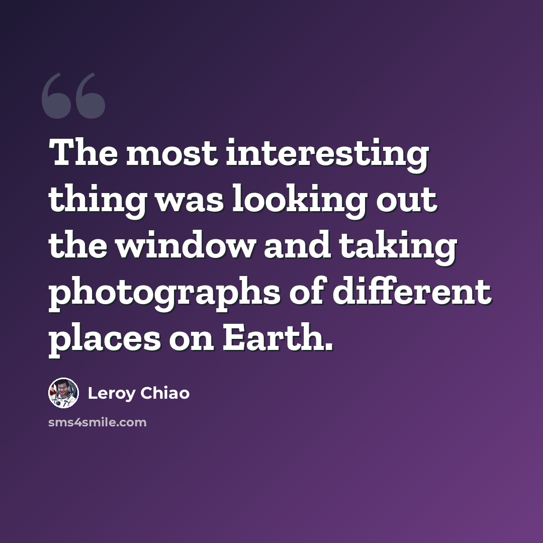 “The most interesting thing was looking out the window and taking photographs of different places on Earth.” quote by Leroy Chiao