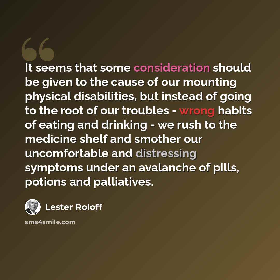 “It seems that some consideration should be given to the cause of our mounting physical disabilities, but instead of going to the root of our troubles - wrong habits of eating and drinking - we rush to the medicine shelf and smother our uncomfortable and distressing symptoms under an avalanche of…” quote by Lester Roloff