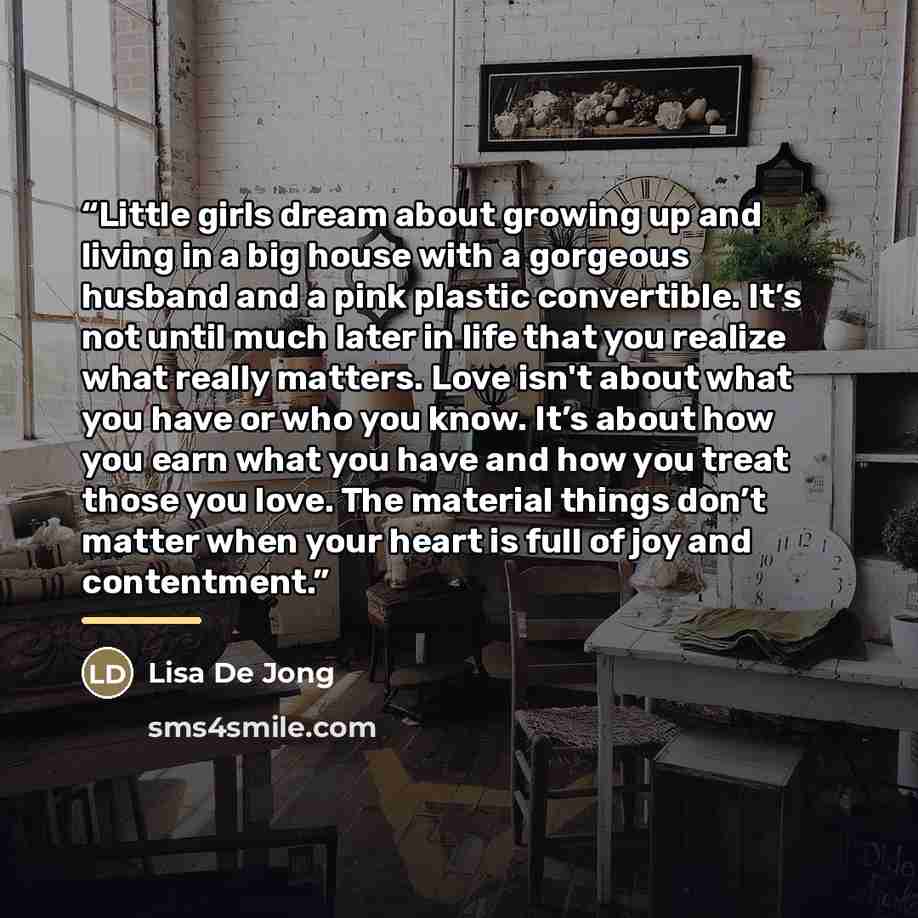 “Little girls dream about growing up and living in a big house with a gorgeous husband and a pink plastic convertible. It’s not until much later in life that you realize what really matters. Love isn't about what you have or who you know. It’s about how you earn what you have and how you treat…” quote by Lisa De Jong