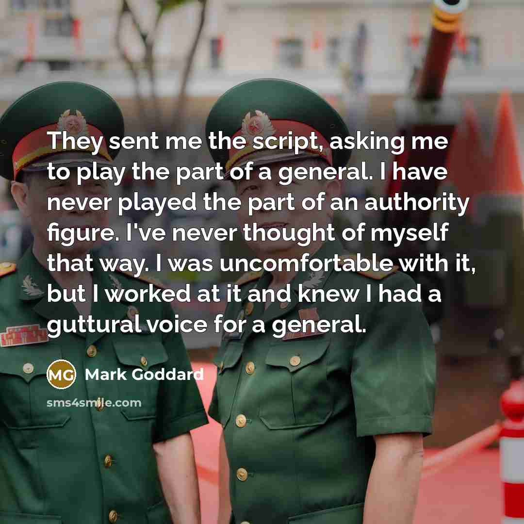 “They sent me the script, asking me to play the part of a general. I have never played the part of an authority figure. I've never thought of myself that way. I was uncomfortable with it, but I worked at it and knew I had a guttural voice for a general.” quote by Mark Goddard
