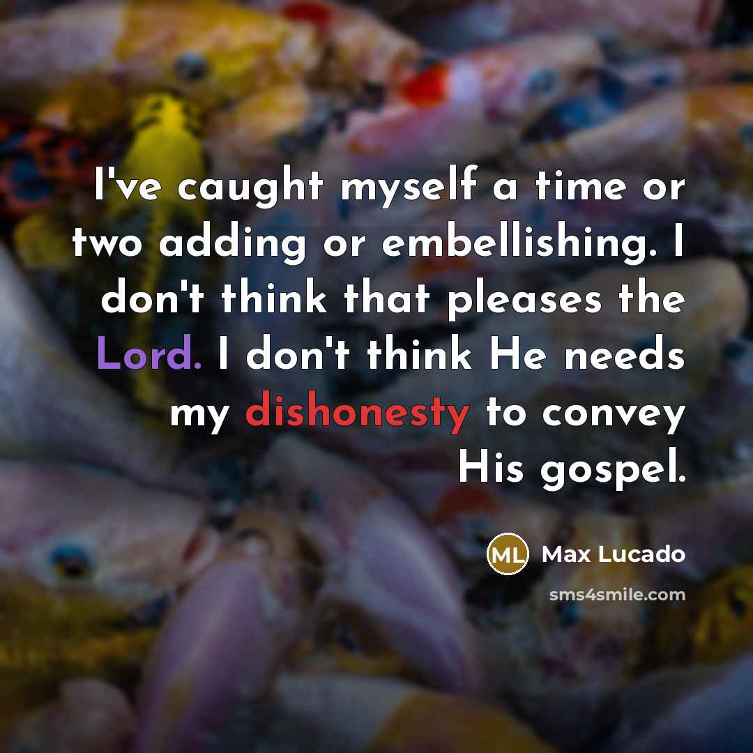 “I've caught myself a time or two adding or embellishing. I don't think that pleases the Lord. I don't think He needs my dishonesty to convey His gospel.” quote by Max Lucado