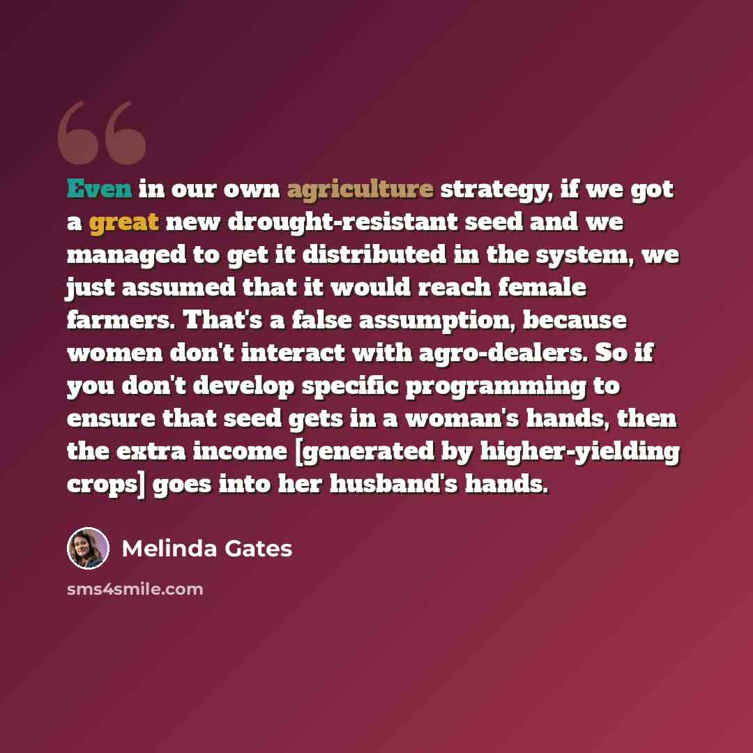 “Even in our own agriculture strategy, if we got a great new drought-resistant seed and we managed to get it distributed in the system, we just assumed that it would reach female farmers. That's a false assumption, because women don't interact with agro-dealers. So if you don't develop specific…” quote by Melinda Gates