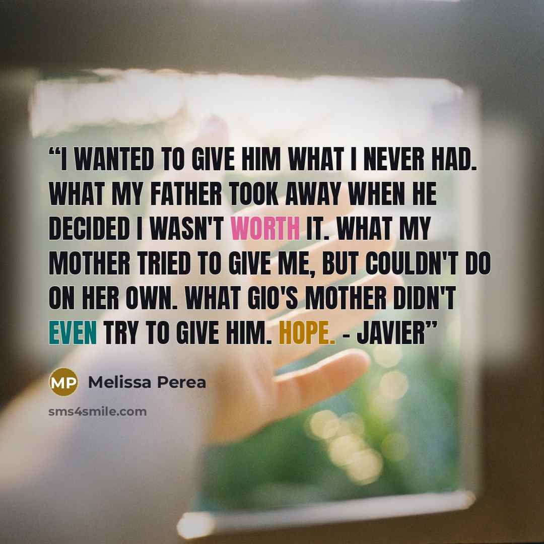 “I wanted to give him what I never had. What my father took away when he decided I wasn't worth it. What my mother tried to give me, but couldn't do on her own. What Gio's mother didn't even try to give him. Hope. - Javier” quote by Melissa Perea