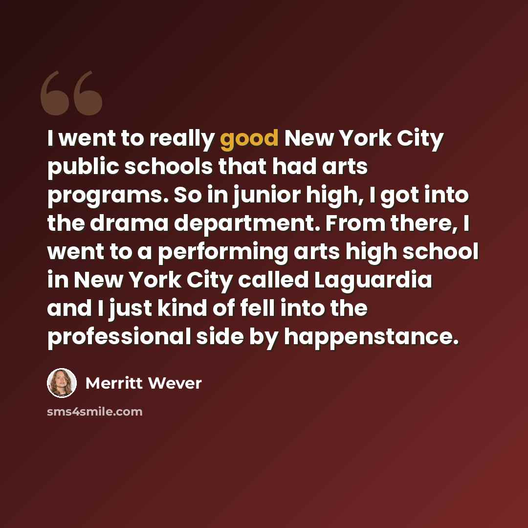 “I went to really good New York City public schools that had arts programs. So in junior high, I got into the drama department. From there, I went to a performing arts high school in New York City called Laguardia and I just kind of fell into the professional side by happenstance.” quote by Merritt Wever