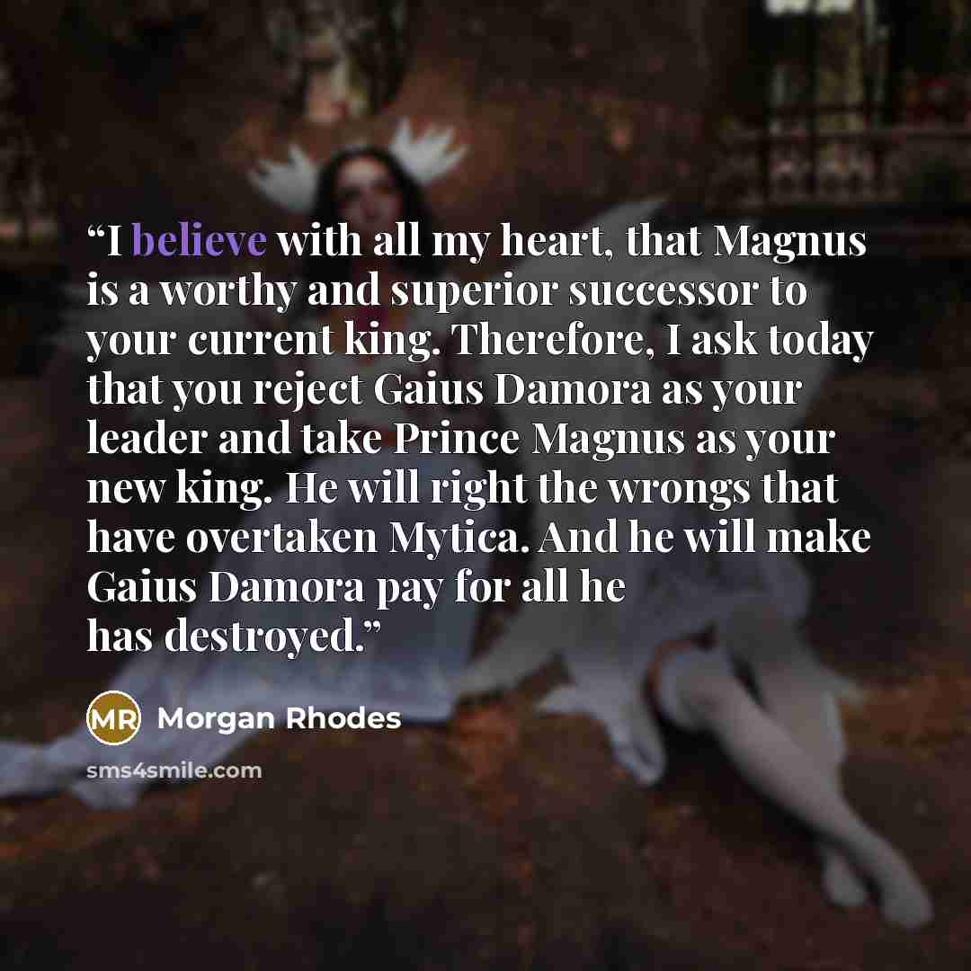 “I believe with all my heart, that Magnus is a worthy and superior successor to your current king. Therefore, I ask today that you reject Gaius Damora as your leader and take Prince Magnus as your new king. He will right the wrongs that have overtaken Mytica. And he will make Gaius Damora pay for…” quote by Morgan Rhodes