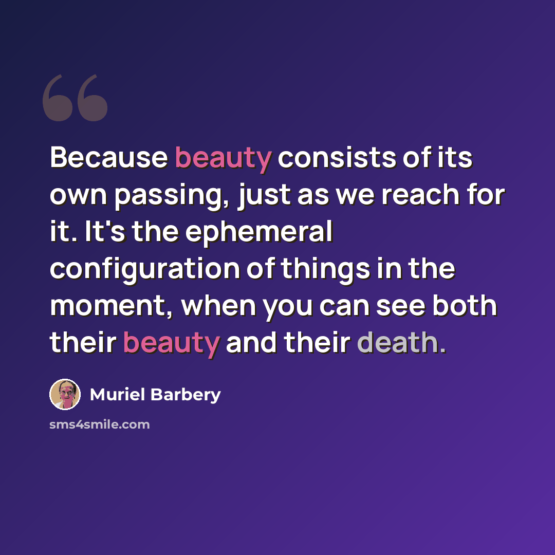 “Because beauty consists of its own passing, just as we reach for it. It's the ephemeral configuration of things in the moment, when you can see both their beauty and their death.” quote by Muriel Barbery