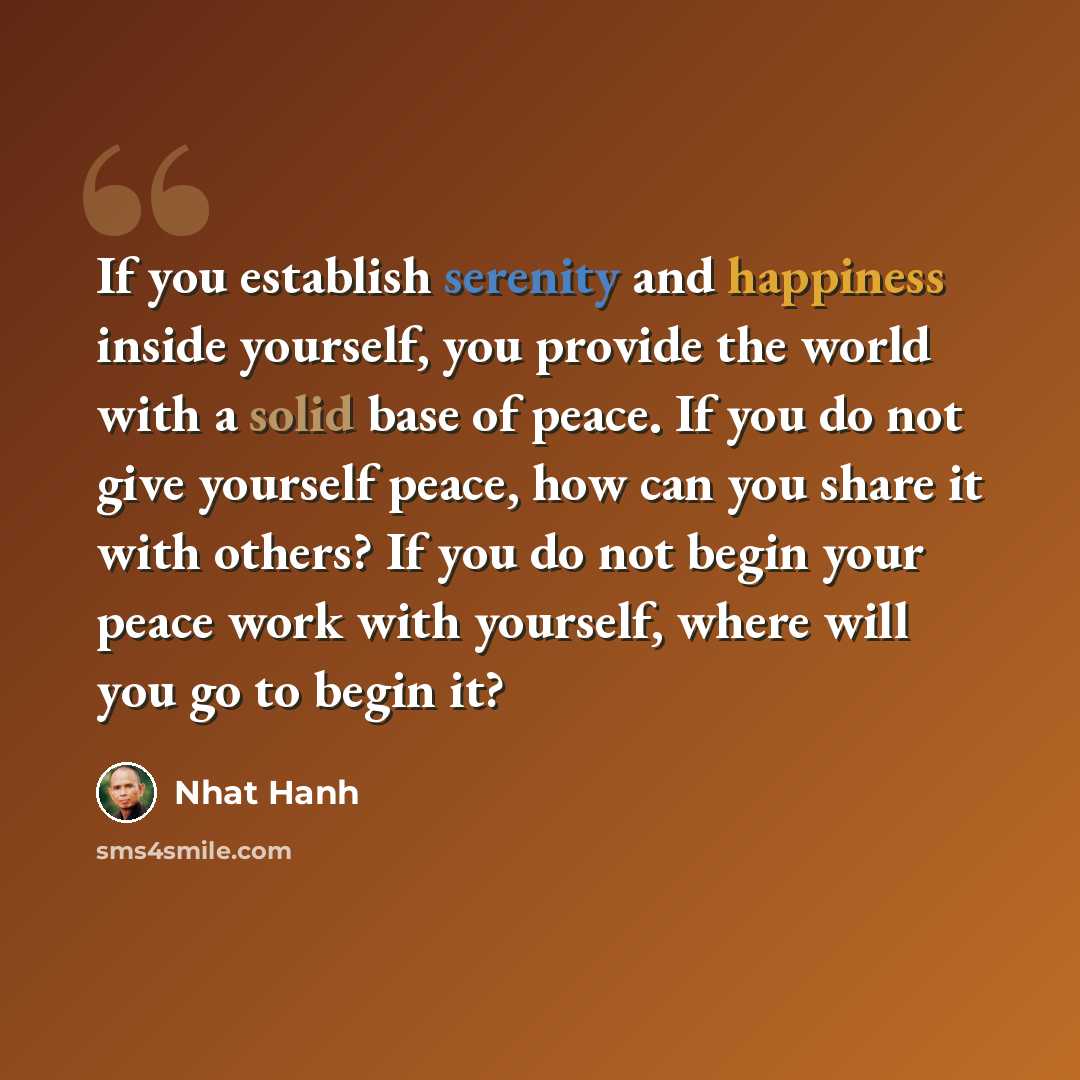 “If you establish serenity and happiness inside yourself, you provide the world with a solid base of peace. If you do not give yourself peace, how can you share it with others? If you do not begin your peace work with yourself, where will you go to begin it?” quote by Nhat Hanh