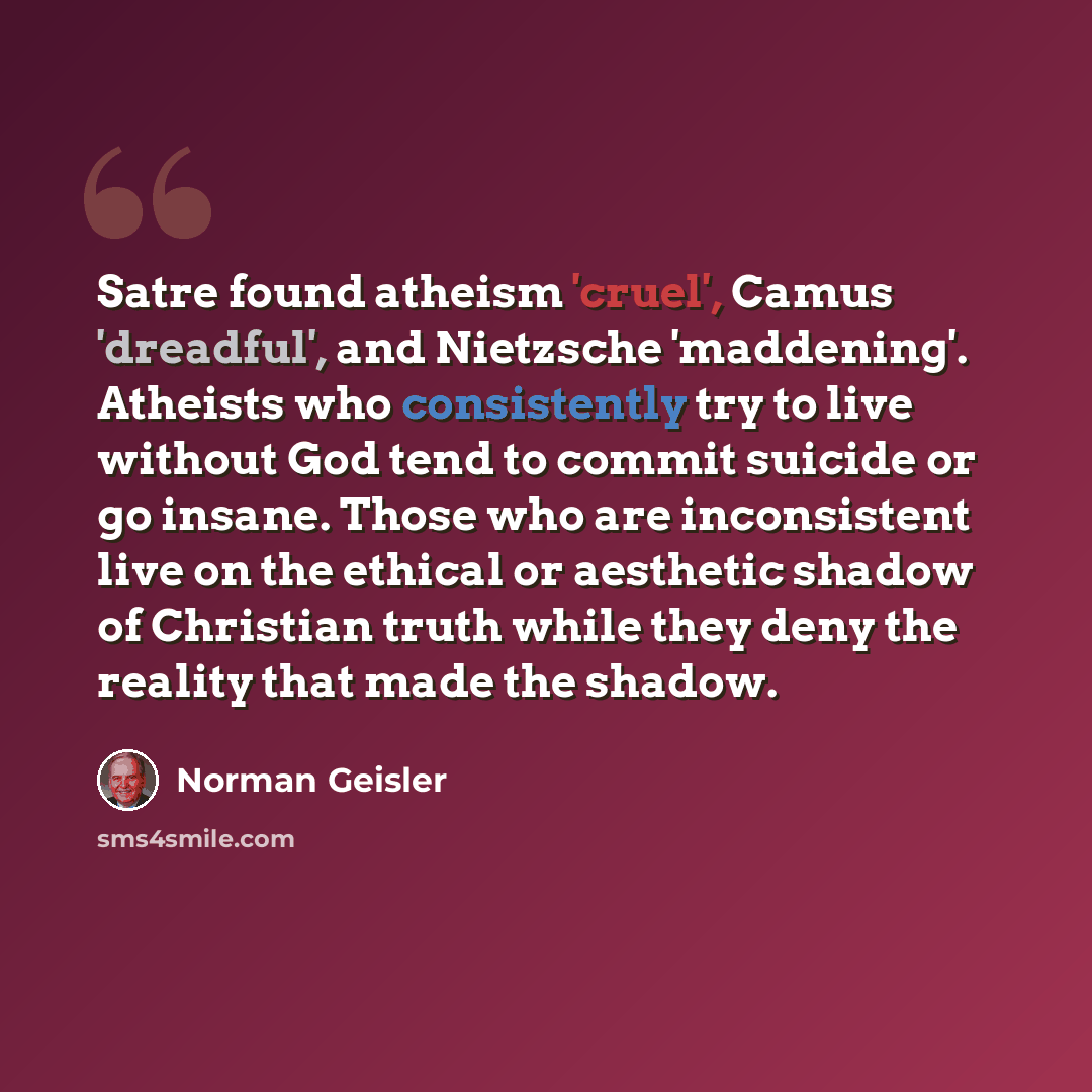 “Satre found atheism 'cruel', Camus 'dreadful', and Nietzsche 'maddening'. Atheists who consistently try to live without God tend to commit suicide or go insane. Those who are inconsistent live on the ethical or aesthetic shadow of Christian truth while they deny the reality that made the shadow.” quote by Norman Geisler